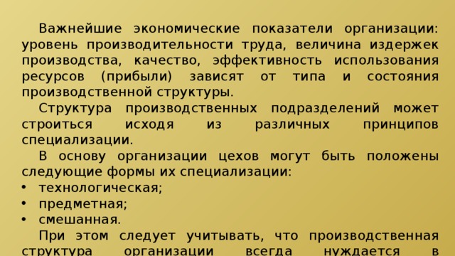  Важнейшие экономические показатели организации: уровень производительности труда, величина издержек производства, качество, эффективность использования ресурсов (прибыли) зависят от типа и состояния производственной структуры.  Структура производственных подразделений может строиться исходя из различных принципов специализации.  В основу организации цехов могут быть положены следующие формы их специализации: технологическая; предметная; смешанная.  При этом следует учитывать, что производственная структура организации всегда нуждается в систематической рационализации с учетом изменяющихся факторов, влияющих на нее. 