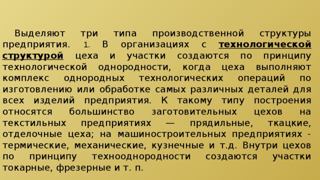  Выделяют три типа производственной структуры предприятия.  1.  В организациях с технологической структурой  цеха и участки создаются по принципу технологической однородности, когда цеха выполняют комплекс однородных технологических операций по изготовлению или обработке самых различных деталей для всех изделий предприятия. К такому типу построения относятся большинство заготовительных цехов на текстильных предприятиях — прядильные, ткацкие, отделочные цеха; на машиностроительных предприятиях - термические, механические, кузнечные и т.д. Внутри цехов по принципу технооднородности создаются участки токарные, фрезерные и т. п. 