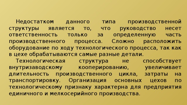  Недостатком данного типа производственной структуры является то, что руководство несет ответственность только за определенную часть производственного процесса. Сложно расположить оборудование по ходу технологического процесса, так как в цехе обрабатываются самые разные детали.  Технологическая структура не способствует внутризаводскому кооперированию, увеличивает длительность производственного цикла, затраты на транспортировку. Организация основных цехов по технологическому признаку характерна для предприятия единичного и мелкосерийного производства. 