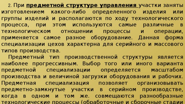  2.  При предметной структуре управления участки заняты изготовлением какого-либо определенного изделия или группы изделий и располагаются по ходу технологического процесса, при этом используются самые различные в технологическом отношении процессы и операции, применяется самое разное оборудование. Данная форма специализации цехов характерна для серийного и массового типов производства.  Предметный тип производственной структуры является наиболее прогрессивным. Выбор того или иного варианта предметной специализации определяется масштабом производства и величиной загрузки оборудования и рабочих. Предметная специализация позволяет организовывать предметно-замкнутые участки в серийном производстве, когда в одном и том же. совмещаются разнообразные технологические процессы (обработочные и сборочные стадии производственного процесса). В массовом производстве создаются поточные линии. 