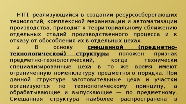  НТП, реализующийся в создании ресурсосберегающих технологий, комплексной механизации и автоматизации производства, приводит к территориальному сближению отдельных стадий производственного процесса и к отказу от обособления их в отдельных цехах.  3.  В основу смешанной (предметно-технологической) структуры  положен признак предметно-технологический, когда технически специализированные цеха в то же время имеют ограниченную номенклатуру предметного порядка. При данной структуре заготовительные цеха и участки организуются по технологическому принципу, а обрабатывающие и выпускающие — по предметному. Смешанная структура наиболее распространена в машиностроительных компаниях. 