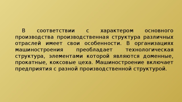  В соответствии с характером основного производства производственная структура различных отраслей имеет свои особенности. В организациях машиностроения преобладает технологическая структура, элементами которой являются доменные, прокатные, коксовые цеха. Машиностроение включает предприятия с разной производственной структурой. 