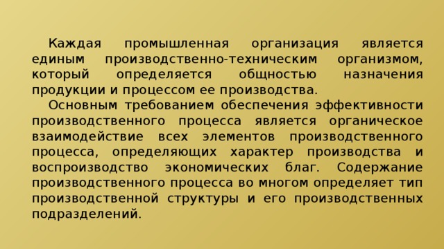  Каждая промышленная организация является единым производственно-техническим организмом, который определяется общностью назначения продукции и процессом ее производства.  Основным требованием обеспечения эффективности производственного процесса является органическое взаимодействие всех элементов производственного процесса, определяющих характер производства и воспроизводство экономических благ. Содержание производственного процесса во многом определяет тип производственной структуры и его производственных подразделений. 