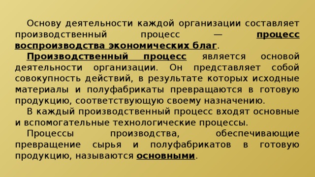  Основу деятельности каждой организации составляет производственный процесс — процесс воспроизводства экономических благ .  Производственный процесс  является основой деятельности организации. Он представляет собой совокупность действий, в результате которых исходные материалы и полуфабрикаты превращаются в готовую продукцию, соответствующую своему назначению.  В каждый производственный процесс входят основные и вспомогательные технологические процессы.  Процессы производства, обеспечивающие превращение сырья и полуфабрикатов в готовую продукцию, называются основными . 