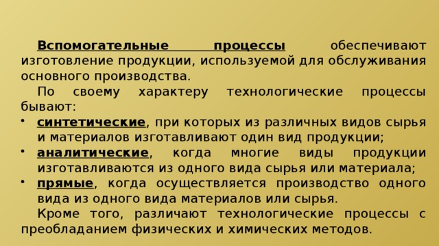  Вспомогательные процессы  обеспечивают изготовление продукции, используемой для обслуживания основного производства.  По своему характеру технологические процессы бывают: синтетические , при которых из различных видов сырья и материалов изготавливают один вид продукции; аналитические , когда многие виды продукции изготавливаются из одного вида сырья или материала; прямые , когда осуществляется производство одного вида из одного вида материалов или сырья.  Кроме того, различают технологические процессы с преобладанием физических и химических методов. 