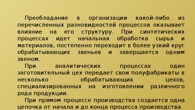  Преобладание в организации какой-либо из перечисленных разновидностей процессов оказывает влияние на его структуру. При синтетических процессах идет начальная обработка сырья и материалов, постепенно переходит в более узкий круг обрабатывающих звеньев и завершается одним звеном.  При аналитических процессах один заготовительный цех передает свои полуфабрикаты в несколько обрабатывающих цехов, специализированных на изготовлении различного рода продукции.  При прямом процессе производства создается одна цепочка от начала и до конца процесса производства. 