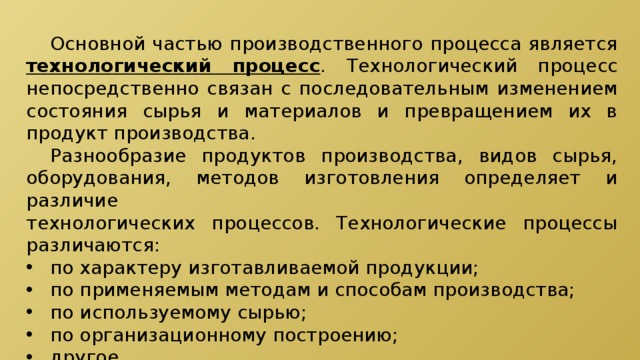 Основной частью производственного процесса является технологический процесс . Технологический процесс непосредственно связан с последовательным изменением состояния сырья и материалов и превращением их в продукт производства.  Разнообразие продуктов производства, видов сырья, оборудования, методов изготовления определяет и различие технологических процессов. Технологические процессы различаются: по характеру изготавливаемой продукции; по применяемым методам и способам производства; по используемому сырью; по организационному построению; другое. 