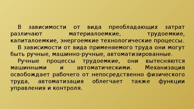  В зависимости от вида преобладающих затрат различают материалоемкие, трудоемкие, капиталоемкие, энергоемкие технологические процессы.  В зависимости от вида применяемого труда они могут быть ручные, машинно-ручные, автоматизированные.  Ручные процессы трудоемкие, они вытесняются машинными и автоматическими. Механизация освобождает рабочего от непосредственно физического труда, автоматизация облегчает также функции управления и контроля. 