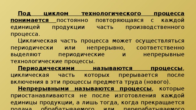  Под циклом технологического процесса понимается постоянно повторяющаяся с каждой единицей продукции часть производственного процесса.  Циклическая часть процесса может осуществляться периодически или непрерывно, соответственно выделяют периодические и непрерывные технологические процессы.  Периодическими называются процессы , циклическая часть которых прерывается после включения в эти процессы предмета труда (нового).  Непрерывными называются процессы , которые приостанавливаются не после изготовления каждой единицы продукции, а лишь тогда, когда прекращается подача обрабатываемого или перерабатываемого сырья. 
