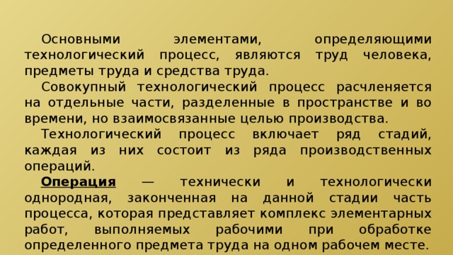  Основными элементами, определяющими технологический процесс, являются труд человека, предметы труда и средства труда.  Совокупный технологический процесс расчленяется на отдельные части, разделенные в пространстве и во времени, но взаимосвязанные целью производства.  Технологический процесс включает ряд стадий, каждая из них состоит из ряда производственных операций.  Операция — технически и технологически однородная, законченная на данной стадии часть процесса, которая представляет комплекс элементарных работ, выполняемых рабочими при обработке определенного предмета труда на одном рабочем месте. 