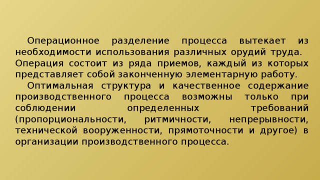  Операционное разделение процесса вытекает из необходимости использования различных орудий труда.  Операция состоит из ряда приемов, каждый из которых представляет собой законченную элементарную работу.  Оптимальная структура и качественное содержание производственного процесса возможны только при соблюдении определенных требований (пропорциональности, ритмичности, непрерывности, технической вооруженности, прямоточности и другое) в организации производственного процесса. 