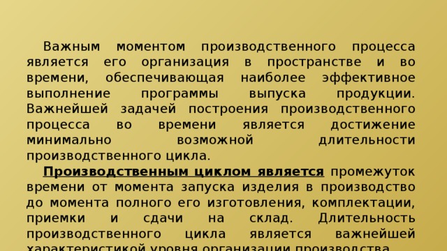  Важным моментом производственного процесса является его организация в пространстве и во времени, обеспечивающая наиболее эффективное выполнение программы выпуска продукции. Важнейшей задачей построения производственного процесса во времени является достижение минимально возможной длительности производственного цикла.  Производственным циклом является  промежуток времени от момента запуска изделия в производство до момента полного его изготовления, комплектации, приемки и сдачи на склад. Длительность производственного цикла является важнейшей характеристикой уровня организации производства. 
