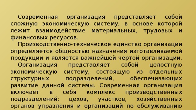  Современная организация представляет собой сложную экономическую систему, в основе которой лежит взаимодействие материальных, трудовых и финансовых ресурсов.  Производственно-техническое единство организации определяется общностью назначения изготавливаемой продукции и является важнейшей чертой организации.  Организация представляет собой целостную экономическую систему, состоящую из отдельных структурных подразделений, обеспечивающих развитие данной системы. Современная организация включает в себя комплекс производственных подразделений: цехов, участков, хозяйственных органов управления и организаций по обслуживанию работников предприятия. 