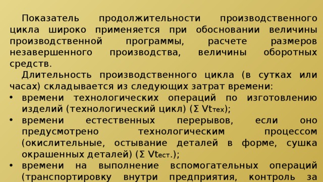  Показатель продолжительности производственного цикла широко применяется при обосновании величины производственной программы, расчете размеров незавершенного производства, величины оборотных средств.  Длительность производственного цикла (в сутках или часах) складывается из следующих затрат времени: времени технологических операций по изготовлению изделий (технологический цикл) (Σ Vt тех ); времени естественных перерывов, если оно предусмотрено технологическим процессом (окислительные, остывание деталей в форме, сушка окрашенных деталей) (Σ Vt ест .); времени на выполнение вспомогательных операций (транспортировку внутри предприятия, контроль за качеством продукции) (Σ Vt всп. ); 