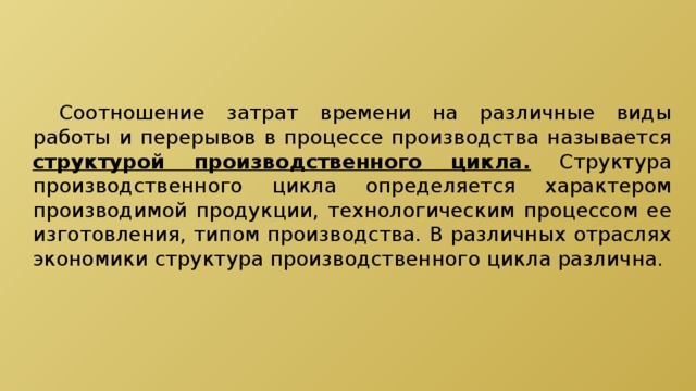  Соотношение затрат времени на различные виды работы и перерывов в процессе производства называется структурой производственного цикла. Структура производственного цикла определяется характером производимой продукции, технологическим процессом ее изготовления, типом производства. В различных отраслях экономики структура производственного цикла различна. 