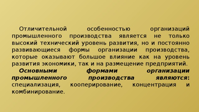  Отличительной особенностью организаций промышленного производства является не только высокий технический уровень развития, но и постоянно развивающиеся формы организации производства, которые оказывают большое влияние как на уровень развития экономики, так и на размещение предприятий.  Основными формами организации промышленного производства являются : специализация, кооперирование, концентрация и комбинирование. 
