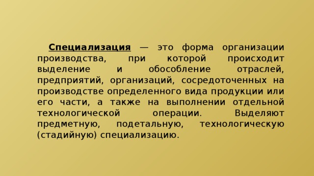  Специализация — это форма организации производства, при которой происходит выделение и обособление отраслей, предприятий, организаций, сосредоточенных на производстве определенного вида продукции или его части, а также на выполнении отдельной технологической операции. Выделяют предметную, подетальную, технологическую (стадийную) специализацию. 
