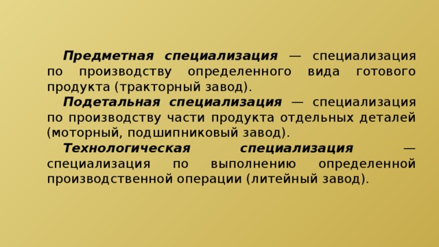  Предметная специализация  — специализация по производству определенного вида готового продукта (тракторный завод).  Подетальная специализация — специализация по производству части продукта отдельных деталей (моторный, подшипниковый завод).  Технологическая специализация — специализация по выполнению определенной производственной операции (литейный завод). 