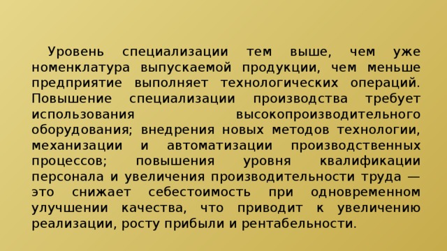  Уровень специализации тем выше, чем уже номенклатура выпускаемой продукции, чем меньше предприятие выполняет технологических операций. Повышение специализации производства требует использования высокопроизводительного оборудования; внедрения новых методов технологии, механизации и автоматизации производственных процессов; повышения уровня квалификации персонала и увеличения производительности труда — это снижает себестоимость при одновременном улучшении качества, что приводит к увеличению реализации, росту прибыли и рентабельности. 