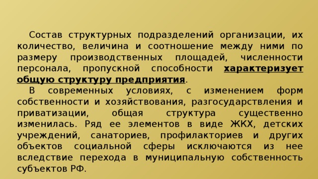  Состав структурных подразделений организации, их количество, величина и соотношение между ними по размеру производственных площадей, численности персонала, пропускной способности характеризует общую структуру предприятия .  В современных условиях, с изменением форм собственности и хозяйствования, разгосударствления и приватизации, общая структура существенно изменилась. Ряд ее элементов в виде ЖКХ, детских учреждений, санаториев, профилакториев и других объектов социальной сферы исключаются из нее вследствие перехода в муниципальную собственность субъектов РФ. 