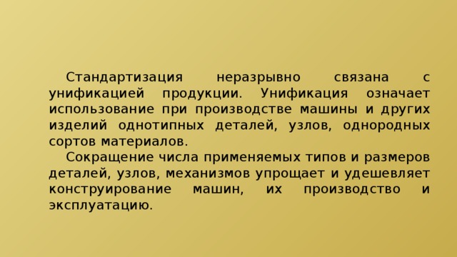  Стандартизация неразрывно связана с унификацией продукции. Унификация означает использование при производстве машины и других изделий однотипных деталей, узлов, однородных сортов материалов.  Сокращение числа применяемых типов и размеров деталей, узлов, механизмов упрощает и удешевляет конструирование машин, их производство и эксплуатацию. 