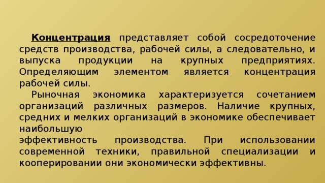  Концентрация представляет собой сосредоточение средств производства, рабочей силы, а следовательно, и выпуска продукции на крупных предприятиях. Определяющим элементом является концентрация рабочей силы.  Рыночная экономика характеризуется сочетанием организаций различных размеров. Наличие крупных, средних и мелких организаций в экономике обеспечивает наибольшую эффективность производства. При использовании современной техники, правильной специализации и кооперировании они экономически эффективны. 