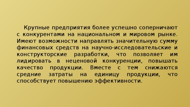  Крупные предприятия более успешно соперничают с конкурентами на национальном и мировом рынке. Имеют возможности направлять значительную сумму финансовых средств на научно-исследовательские и конструкторские разработки, что позволяет им лидировать в неценовой конкуренции, повышать качество продукции. Вместе с тем снижаются средние затраты на единицу продукции, что способствует повышению эффективности. 