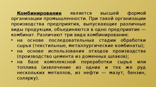  Комбинирование является высшей формой организации промышленности. При такой организации производства предприятия, выпускающие различные виды продукции, объединяются в одно предприятие — комбинат. Различают три вида комбинирования: на основе последовательных стадии обработки сырья (текстильные, металлургические комбинаты); на основе использования отходов производства (производство цемента из доменных шлаков); на базе комплексной переработки сырья или топлива (извлечение из одних и тех же руд нескольких металлов, из нефти — мазут, бензин, солярку). 