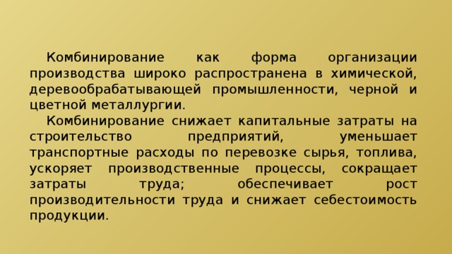  Комбинирование как форма организации производства широко распространена в химической, деревообрабатывающей промышленности, черной и цветной металлургии.  Комбинирование снижает капитальные затраты на строительство предприятий, уменьшает транспортные расходы по перевозке сырья, топлива, ускоряет производственные процессы, сокращает затраты труда; обеспечивает рост производительности труда и снижает себестоимость продукции. 