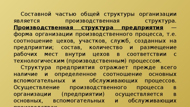  Составной частью общей структуры организации является производственная структура. Производственная структура предприятия — форма организации производственного процесса, т.е. соотношение цехов, участков, служб, созданных на предприятии; состав, количество и размещение рабочих мест внутри цехов в соответствии с технологическим (производственным) процессом.  Структура предприятия отражает прежде всего наличие и определенное соотношение основных вспомогательных и обслуживающих процессов. Осуществление производственного процесса в организации (предприятии) осуществляется в основных, вспомогательных и обслуживающих производствах. 