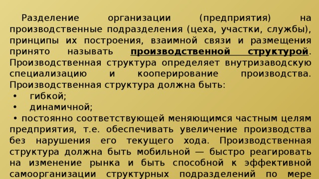  Разделение организации (предприятия) на производственные подразделения (цеха, участки, службы), принципы их построения, взаимной связи и размещения принято называть производственной структурой . Производственная структура определяет внутризаводскую специализацию и кооперирование производства. Производственная структура должна быть: • гибкой; • динамичной; • постоянно соответствующей меняющимся частным целям предприятия, т.е. обеспечивать увеличение производства без нарушения его текущего хода. Производственная структура должна быть мобильной — быстро реагировать на изменение рынка и быть способной к эффективной самоорганизации структурных подразделений по мере изменения задач. 