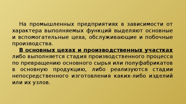  На промышленных предприятиях в зависимости от характера выполняемых функций выделяют основные и вспомогательные цеха, обслуживающие и побочные производства.  В основных цехах и производственных участках либо выполняется стадия производственного процесса по превращению основного сырья или полуфабрикатов в основную продукцию, либо реализуются стадии непосредственного изготовления каких-либо изделий или их узлов. 