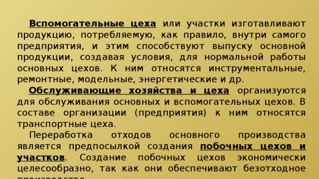  Вспомогательные цеха  или участки изготавливают продукцию, потребляемую, как правило, внутри самого предприятия, и этим способствуют выпуску основной продукции, создавая условия, для нормальной работы основных цехов. К ним относятся инструментальные, ремонтные, модельные, энергетические и др.  Обслуживающие хозяйства и цеха  организуются для обслуживания основных и вспомогательных цехов. В составе организации (предприятия) к ним относятся транспортные цеха.  Переработка отходов основного производства является предпосылкой создания побочных цехов и участков . Создание побочных цехов экономически целесообразно, так как они обеспечивают безотходное производство. 