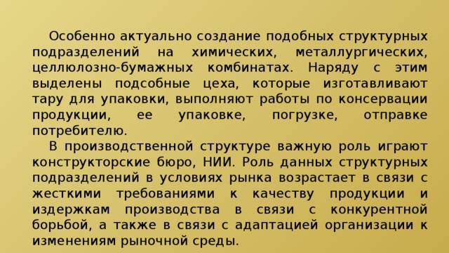  Особенно актуально создание подобных структурных подразделений на химических, металлургических, целлюлозно-бумажных комбинатах. Наряду с этим выделены подсобные цеха, которые изготавливают тару для упаковки, выполняют работы по консервации продукции, ее упаковке, погрузке, отправке потребителю.  В производственной структуре важную роль играют конструкторские бюро, НИИ. Роль данных структурных подразделений в условиях рынка возрастает в связи с жесткими требованиями к качеству продукции и издержкам производства в связи с конкурентной борьбой, а также в связи с адаптацией организации к изменениям рыночной среды. 
