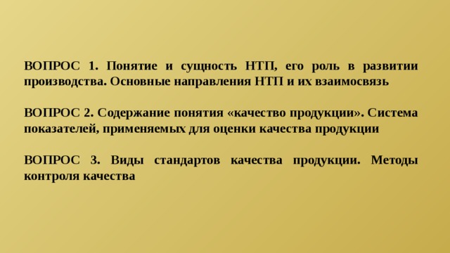ВОПРОС 1. Понятие и сущность НТП, его роль в развитии производства. Основные направления НТП и их взаимосвязь  ВОПРОС 2. Содержание понятия «качество продукции». Система показателей, применяемых для оценки качества продукции  ВОПРОС 3. Виды стандартов качества продукции. Методы контроля качества  