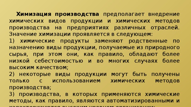 Химизация производства предполагает внедрение химических видов продукции и химических методов производства на предприятиях различных отраслей. Значение химизации проявляется в следующем: 1) химические продукты заменяют родственные по назначению виды продукции, получаемые из природного сырья, при этом они, как правило, обладают более низкой себестоимостью и во многих случаях более высоким качеством; 2) некоторые виды продукции могут быть получены только с использованием химических методов производства; 3) производства, в которых применяются химические методы, как правило, являются автоматизированными и характеризуются высоким уровнем организации; 