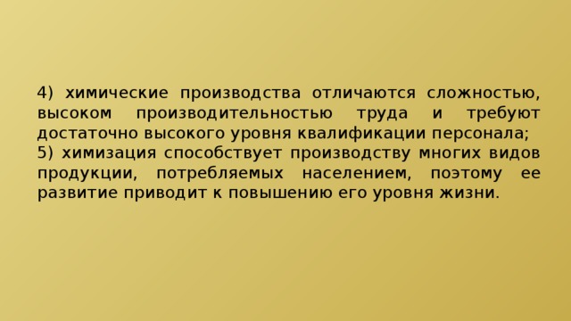 4) химические производства отличаются сложностью, высоком производительностью труда и требуют достаточно высокого уровня квалификации персонала; 5) химизация способствует производству многих видов продукции, потребляемых населением, поэтому ее развитие приводит к повышению его уровня жизни. 