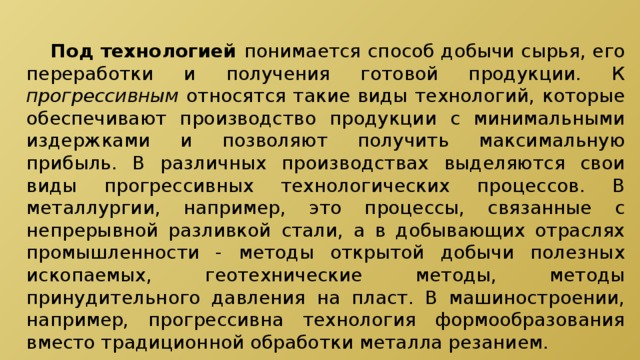  Под технологией понимается способ добычи сырья, его переработки и получения готовой продукции. К прогрессивным относятся такие виды технологий, которые обеспечивают производство продукции с минимальными издержками и позволяют получить максимальную прибыль. В различных производствах выделяются свои виды прогрессивных технологических процессов. В металлургии, например, это процессы, связанные с непрерывной разливкой стали, а в добывающих отраслях промышленности - методы открытой добычи полезных ископаемых, геотехнические методы, методы принудительного давления на пласт. В машиностроении, например, прогрессивна технология формообразования вместо традиционной обработки металла резанием. 