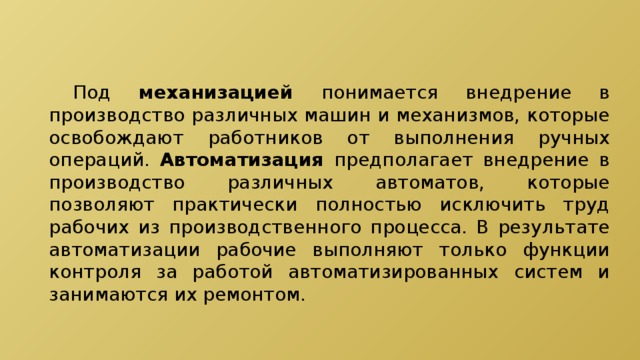  Под механизацией понимается внедрение в производство различных машин и механизмов, которые освобождают работников от выполнения ручных операций. Автоматизация предполагает внедрение в производство различных автоматов, которые позволяют практически полностью исключить труд рабочих из производственного процесса. В результате автоматизации рабочие выполняют только функции контроля за работой автоматизированных систем и занимаются их ремонтом. 