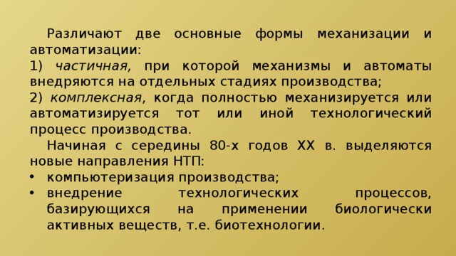  Различают две основные формы механизации и автоматизации: 1) частичная, при которой механизмы и автоматы внедряются на отдельных стадиях производства; 2) комплексная, когда полностью механизируется или автоматизируется тот или иной технологический процесс производства.  Начиная с середины 80-х годов XX в. выделяются новые направления НТП: компьютеризация производства; внедрение технологических процессов, базирующихся на применении биологически активных веществ, т.е. биотехнологии. 