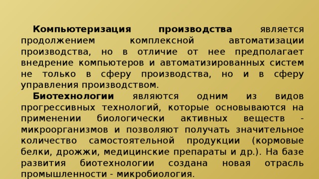 Компьютеризация производства является продолжением комплексной автоматизации производства, но в отличие от нее предполагает внедрение компьютеров и автоматизированных систем не только в сферу производства, но и в сферу управления производством.  Биотехнологии являются одним из видов прогрессивных технологий, которые основываются на применении биологически активных веществ - микроорганизмов и позволяют получать значительное количество самостоятельной продукции (кормовые белки, дрожжи, медицинские препараты и др.). На базе развития биотехнологии создана новая отрасль промышленности - микробиология. 