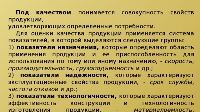  Под качеством понимается совокупность свойств продукции, удовлетворяющих определенные потребности.  Для оценки качества продукции применяется система показателей, в которой выделяются следующие группы: 1) показатели назначения, которые определяют область применения продукции и ее приспособленность для использования по тому или иному назначению, - скорость, производительность, грузоподъемность и др.; 2) показатели надежности, которые характеризуют эксплуатационные свойства продукции, - срок службы, частота отказов и др.; 3) показатели технологичности, которые характеризуют эффективность конструкции и технологичность изготовления продукции, - материалоемкость, трудоемкость продукции; 
