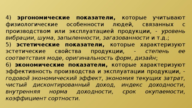 4) эргономические показатели, которые учитывают физиологические особенности людей, связанных с производством или эксплуатацией продукции, - уровень вибрации, шума, запыленности, загазованности и т.д.; 5) эстетические показатели, которые характеризуют эстетические свойства продукции, - степень ее соответствия моде, оригинальность форм, дизайн ; 6) экономические показатели, которые характеризуют эффективность производства и эксплуатации продукции, - годовой экономический эффект, экономия текущих затрат, чистый дисконтированный доход, индекс доходности, внутренняя норма доходности, срок окупаемости, коэффициент сортности. 