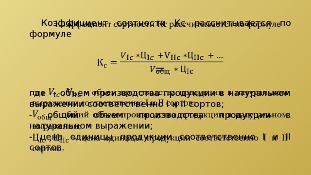    Коэффициент сортности Кс  рассчитывается по формуле  = где - объем производства продукции в натуральном выражении соответственно I и II сортов; - общий объем производства продукции в натуральном выражении; - цена единицы продукции соответственно I и II сортов. 