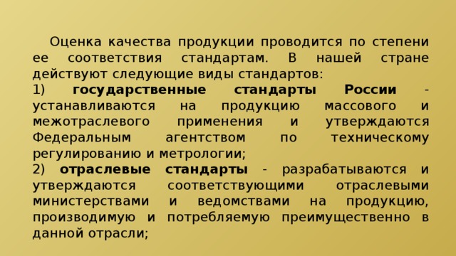  Оценка качества продукции проводится по степени ее соответствия стандартам. В нашей стране действуют следующие виды стандартов: 1) государственные стандарты России - устанавливаются на продукцию массового и межотраслевого применения и утверждаются Федеральным агентством по техническому регулированию и метрологии; 2) отраслевые стандарты - разрабатываются и утверждаются соответствующими отраслевыми министерствами и ведомствами на продукцию, производимую и потребляемую преимущественно в данной отрасли; 