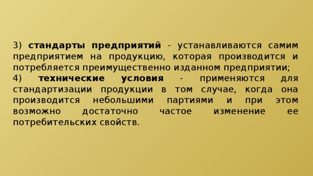 3) стандарты предприятий - устанавливаются самим предприятием на продукцию, которая производится и потребляется преимущественно изданном предприятии; 4) технические условия - применяются для стандартизации продукции в том случае, когда она производится небольшими партиями и при этом возможно достаточно частое изменение ее потребительских свойств. 