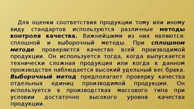 Для оценки соответствия продукции тому или иному виду стандартов используются различные методы контроля качества. Важнейшими из них являются: сплошной и выборочный методы. При сплошном методе проверяется качество всей производимой продукции. Он используется тогда, когда выпускается технически сложная продукция или когда в данном производстве наблюдается высокий удельный вес брака. Выборочный метод предполагает проверку качества отдельных единиц производимой продукции. Он используется в производствах массового типа при условии достаточно высокого уровня качества продукции. 