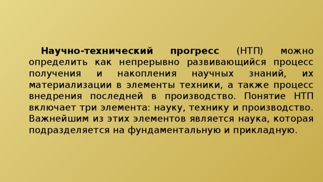  Научно-технический прогресс (НТП) можно определить как непрерывно развивающийся процесс получения и накопления научных знаний, их материализации в элементы техники, а также процесс внедрения последней в производство. Понятие НТП включает три элемента: науку, технику и производство. Важнейшим из этих элементов является наука, которая подразделяется на фундаментальную и прикладную. 