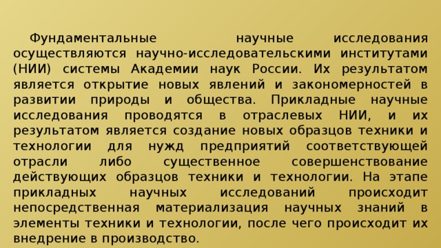  Фундаментальные научные исследования осуществляются научно-исследовательскими институтами (НИИ) системы Академии наук России. Их результатом является открытие новых явлений и закономерностей в развитии природы и общества. Прикладные научные исследования проводятся в отраслевых НИИ, и их результатом является создание новых образцов техники и технологии для нужд предприятий соответствующей отрасли либо существенное совершенствование действующих образцов техники и технологии. На этапе прикладных научных исследований происходит непосредственная материализация научных знаний в элементы техники и технологии, после чего происходит их внедрение в производство. 