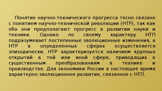  Понятие научно-технического прогресса тесно связано с понятием научно-технической революции (НТР), так как оба они предполагают прогресс в развитии науки и техники. Однако по своему характеру НТП подразумевает постепенные эволюционные изменения, а НТР в определенных сферах осуществляется эпизодически. НТР характеризуется наличием крупных открытий в той или иной сфере, приводящих к существенным преобразованиям в технике и производстве. Для экономики России в настоящее время характерно эволюционное развитие, связанное с НТП. 